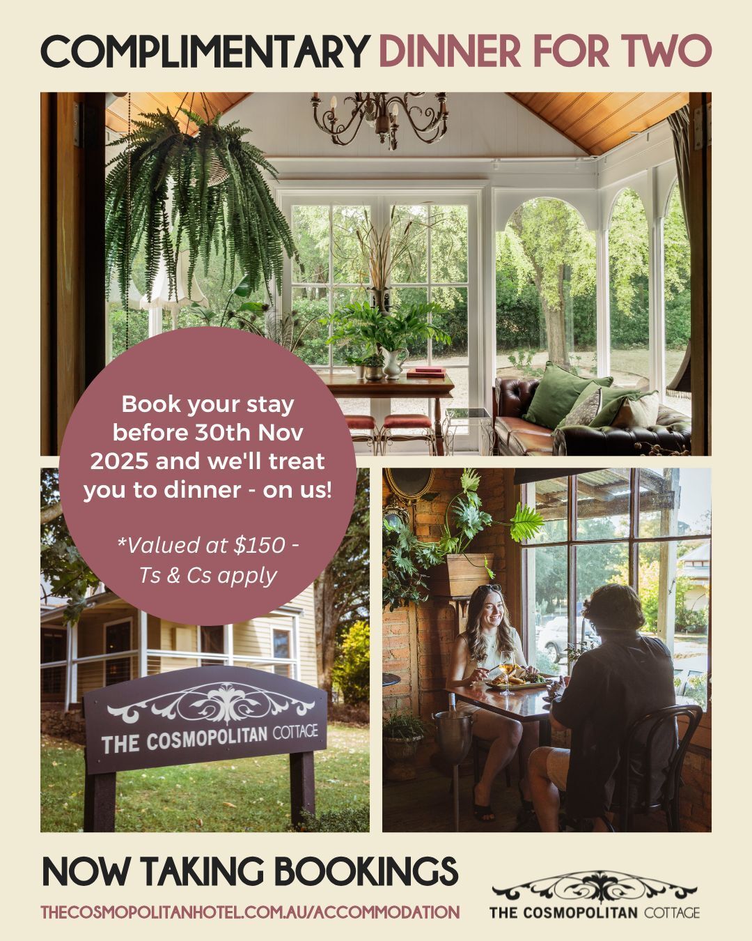 Book your stay at The Cosmopolitan Cottage before 30th November 2025 and we'll treat you to dinner - on us!
- Enjoy a $150 Cosmopolitan Hotel dinner voucher per couple, per booking (e.g. 2 guests = 1 voucher, 4 guests = 2 vouchers).
- Valid for bookings made before 30 November 2025.
- Dinner must be redeemed during your stay. (Wednesday to Sunday)
To claim, simply:
- Book accommodation via our website.
- Email us to request your complimentary dinner voucher.
.
.
.
.
.
#trentham #hepburnshire #daylesfordmacedonlife #macedonranges #cosmotrentham #thecosmopolitanhotel #onehourout #onehouroutofmelbourne #melbournefoodie #daylesfordmacedonlife #macedonrangeswine #countryvictoria #regionalvictoria #visitmacedonranges #visitvictoria