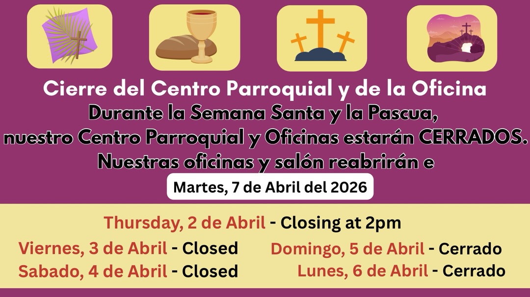 Please note that the Parish Center and offices will be closed during Holy Week and Easter. Regular hours will resume on Tuesday, April 7, 2026
Por favor tenga en cuenta que el Centro Parroquial y las oficinas estarán cerrados durante la Semana Santa y
Pascua. El horario regular se reanudará el martes 7 de abril de 2026